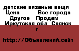 детские вязаные вещи › Цена ­ 500 - Все города Другое » Продам   . Иркутская обл.,Саянск г.